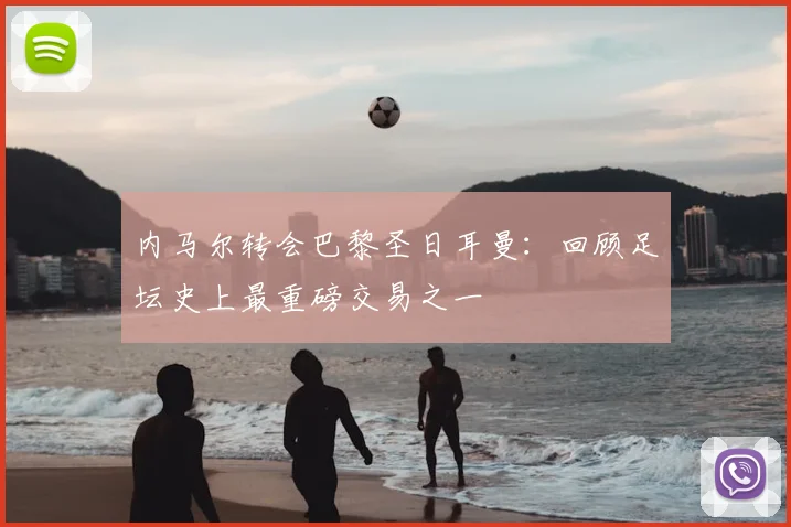 内马尔转会巴黎圣日耳曼：回顾足坛史上最重磅交易之一