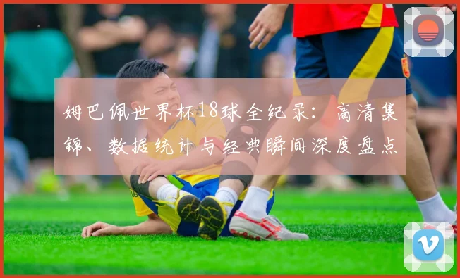 姆巴佩世界杯18球全纪录：高清集锦、数据统计与经典瞬间深度盘点
