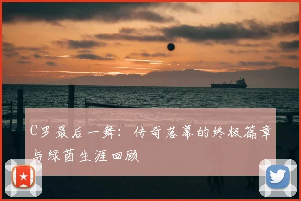 C罗最后一舞:传奇落幕的终极篇章与绿茵生涯回顾