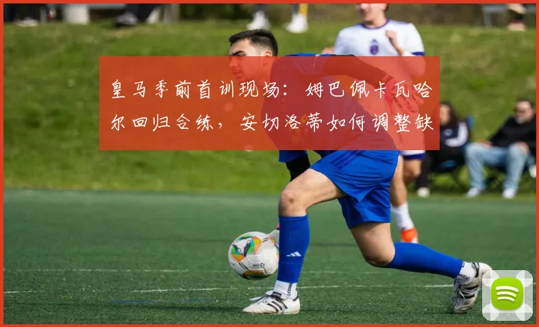 皇马季前首训现场：姆巴佩卡瓦哈尔回归合练，安切洛蒂如何调整缺席球员的备战计划？