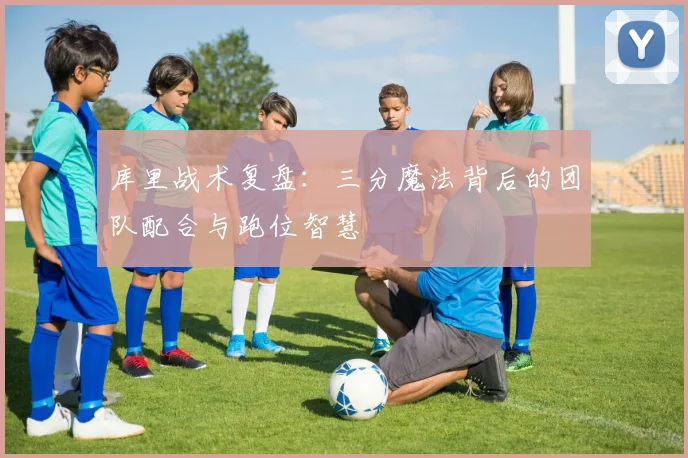 库里战术复盘：三分魔法背后的团队配合与跑位智慧