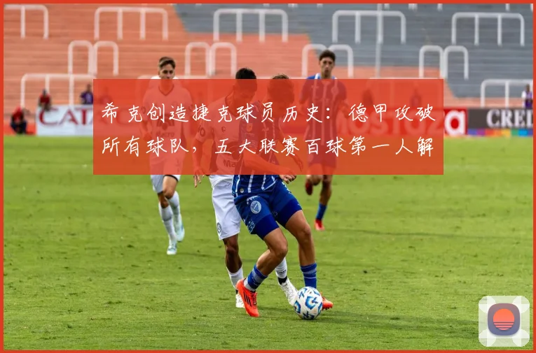 希克创造捷克球员历史：德甲攻破所有球队，五大联赛百球第一人解析
