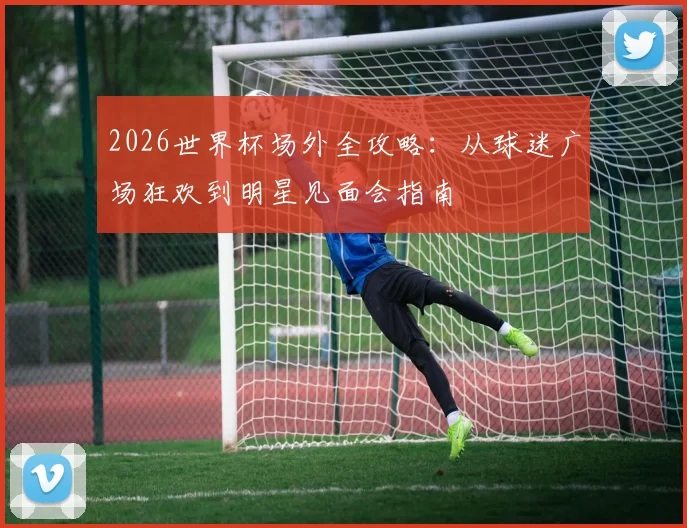2026世界杯场外全攻略:从球迷广场狂欢到明星见面会指南