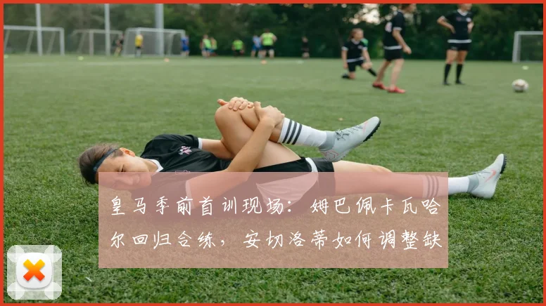 皇马季前首训现场：姆巴佩卡瓦哈尔回归合练，安切洛蒂如何调整缺席球员的备战计划？