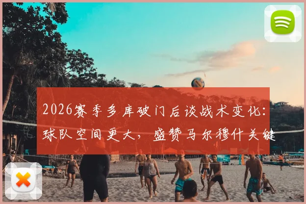 2026赛季多库破门后谈战术变化:球队空间更大,盛赞马尔穆什关键表现背后的原因