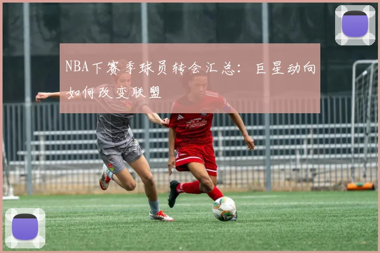 NBA下赛季球员转会汇总：巨星动向如何改变联盟
