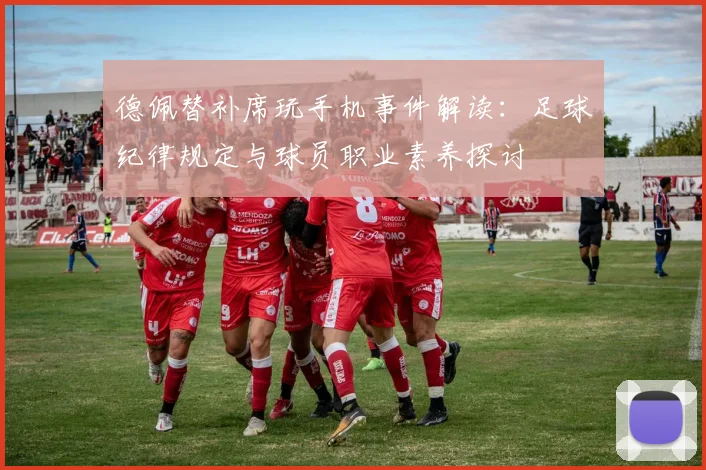 德佩替补席玩手机事件解读：足球纪律规定与球员职业素养探讨