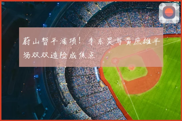 蔚山暂平浦项!李东炅与黄庶雄半场双双造险成焦点