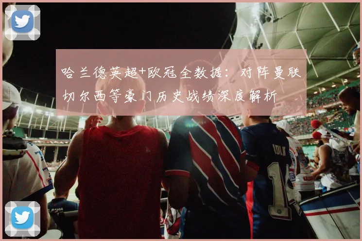 哈兰德英超+欧冠全数据:对阵曼联切尔西等豪门历史战绩深度解析