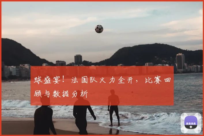 球盛宴！法国队火力全开，比赛回顾与数据分析