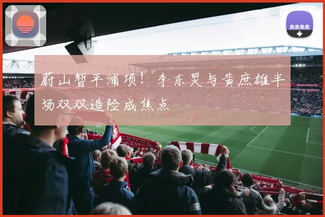 蔚山暂平浦项！李东炅与黄庶雄半场双双造险成焦点