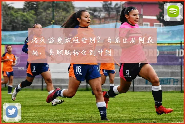 格列兹曼欧冠告别？马竞出局阿森纳，美职联转会倒计时