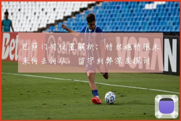 巴萨门将位置解析：特尔施特根未来何去何从，留守利弊深度探讨