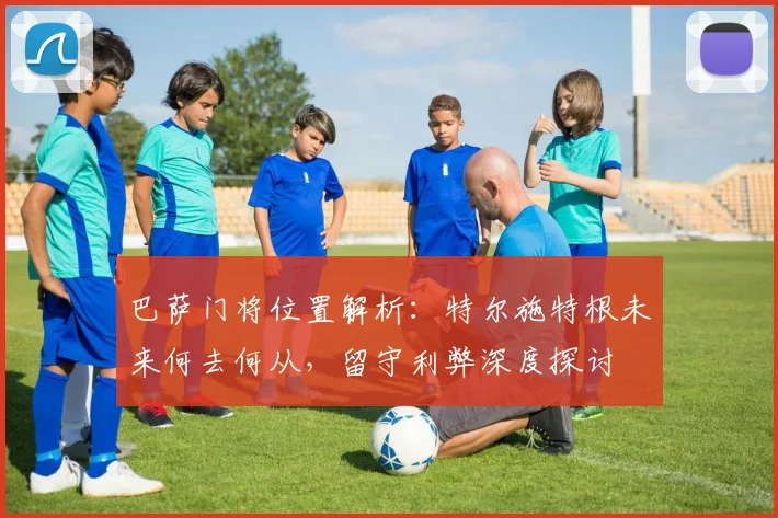 巴萨门将位置解析：特尔施特根未来何去何从，留守利弊深度探讨