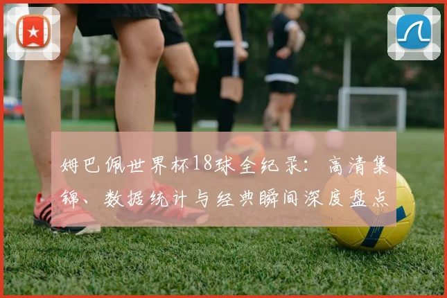姆巴佩世界杯18球全纪录：高清集锦、数据统计与经典瞬间深度盘点