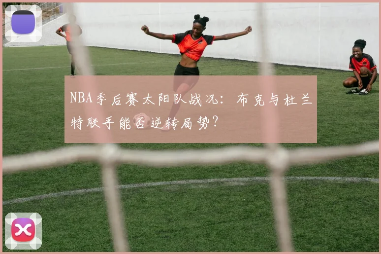 NBA季后赛太阳队战况：布克与杜兰特联手能否逆转局势？