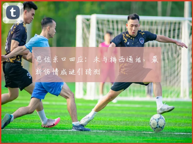 恩佐亲口回应：未与梅西通话，最新伤情成谜引猜测